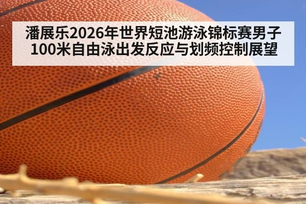 潘展乐2026年世界短池游泳锦标赛男子100米自由泳出发反应与划频控制展望
